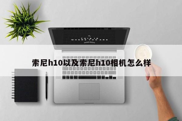 索尼h10以及索尼h10相机怎么样-第1张图片-智能手机报价大全