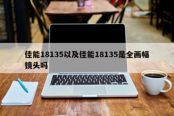 佳能18135以及佳能18135是全画幅镜头吗-第1张图片-智能手机报价大全