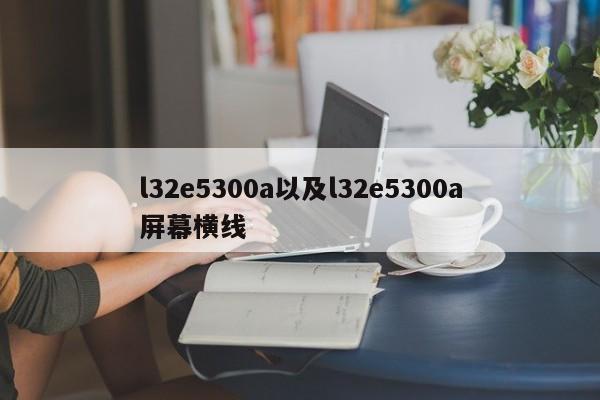 l32e5300a以及l32e5300a屏幕横线-第1张图片-智能手机报价大全