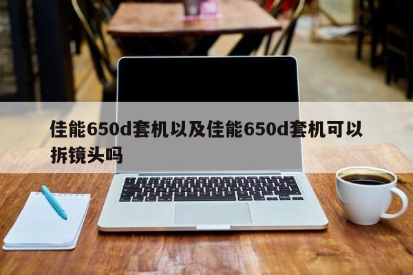 佳能650d套机以及佳能650d套机可以拆镜头吗-第1张图片-智能手机报价大全