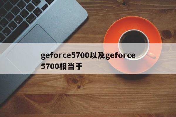 geforce5700以及geforce5700相当于-第1张图片-智能手机报价大全