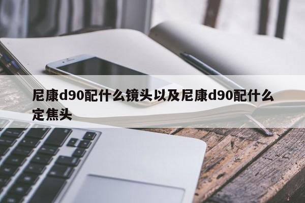 尼康d90配什么镜头以及尼康d90配什么定焦头-第1张图片-智能手机报价大全